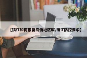 【镇江如何报备疫情地区呢,镇江防控要求】