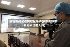 疫情期间记者跨地区采访(疫情期间的新闻采访的人员)