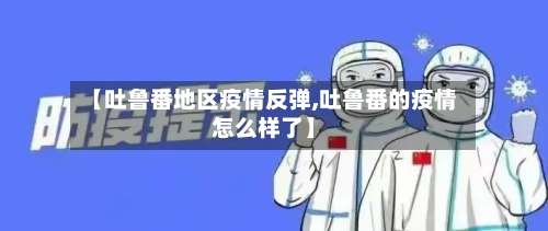 【吐鲁番地区疫情反弹,吐鲁番的疫情怎么样了】-第2张图片