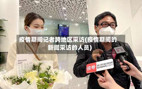 疫情期间记者跨地区采访(疫情期间的新闻采访的人员)-第2张图片